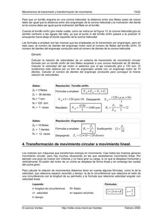 Mecanismos de transmisión y transformación de movimiento.                                             15/22

Para que un tornillo engrane en una corona helicoidal, la distancia entre dos filetes (paso de rosca)
debe ser igual que la distancia entre dos engranajes de la corona helicoidal y la inclinación del diente
en la corona debe ser igual que la inclinación del filete en el tornillo.

Cuando el tornillo sinfín gira media vuelta, como se indica en la Figura 13, la corona helicoidal gira en
sentido contrario a las agujas del reloj, ya que el punto A del tornillo sinfín pasará a la posición A'
empujando hacia abajo el borde izquierdo de la corona helicoidal.

Las formulas a emplear son las mismas que las empleadas en la transmisión por engranajes, pero en
este caso, el número de dientes del engranaje motor será el numero de filetes del tornillo sinfín. El
número de dientes del engranaje conducido será el número de dientes de la corona helicoidal.

        Ejemplo:

        Calcular la relación de velocidades de un sistema de transmisión de movimiento circular
        formado por un tornillo sinfín de tres filetes acoplado a una corona helicoidal de 36 dientes.
        Calcular la velocidad del eje motor si sabemos que el eje conducido gira a 120 rpm. Si
        sustituimos este sistema por un tren de engranajes simple con un engranaje motor de 10
        dientes. Calcular el número de dientes del engranaje conducido para conseguir la misma
        relación de velocidades.



         Datos:              Resolución: Tornillo sinfín.
         ZM = 3 filetes      Fórmulas a emplear:      N M ∗Z M =N C∗Z C
         ZC = 36 dientes
                                                                              120 r.p.m.∗36
         NM = ? rpm.           N M ∗3=120 rpm∗36 Despejando:             N M=
         Nc = 120 rpm.
                                                                                      3
                                                  4320                         Z C 36
         RV = ? veces        Resultado:    N M=        =1440 rpm         RV =     = =12
                                                   3                          ZM 3


         Datos:              Resolución: Engranajes
         ZM = 10 filetes                            ZC                     ZC
         ZC = ? dientes      Fórmulas a emplear:      RV =
                                                         Sustituyendo: 12=
                                                    ZM                     10
         RV = 12 veces
                             Despejando: Z C =12∗10=120 dientes


4. Transformación de movimiento circular a movimiento lineal.

Los motores son máquinas que transforman energía en movimiento. Casi todos los motores generan
movimiento circular, pero hay muchas situaciones en las que necesitamos movimiento lineal. Por
ejemplo una grúa se mueve con motores y no hace girar su carga, si no que la desplaza horizontal y
verticalmente. El pistón del motor de un coche se desplaza de forma lineal y sin embargo las ruedas
del coche giran.

Para calcular la relación de movimientos debemos tener en cuenta algunas fórmulas, como la de la
velocidad, que relaciona espacio recorrido y tiempo, la de la circunferencia que relaciona el radio de
una circunferencia con la longitud de su perímetro y la formula que relaciona velocidad angular con
velocidad lineal.
         Leyenda:                                                        Fórmulas:
         l= longitud de circunferencia    R= Radio                                                e
         v= velocidad                     e= espacio recorrido.            l=2∗∗R           v=
                                                                                                  t
         t= tiempo



© Leoncio Venteo                   http://roble.cnice.mecd.es/~lventeo                    Febrero 2000
 