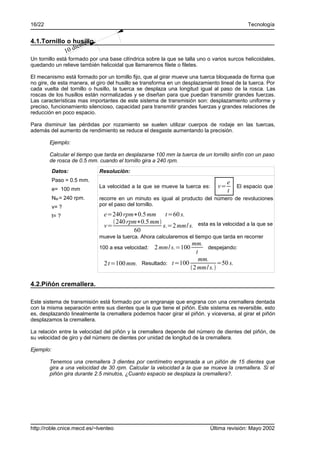 16/22                                                                                       Tecnología


                    tes
4.1.Tornillo o husillo.
            10 dien
Un tornillo está formado por una base cilíndrica sobre la que se talla uno o varios surcos helicoidales,
quedando un relieve también helicoidal que llamaremos filete o filetes.

El mecanismo está formado por un tornillo fijo, que al girar mueve una tuerca bloqueada de forma que
no gire, de esta manera, el giro del husillo se transforma en un desplazamiento lineal de la tuerca. Por
cada vuelta del tornillo o husillo, la tuerca se desplaza una longitud igual al paso de la rosca. Las
roscas de los husillos están normalizadas y se diseñan para que puedan transmitir grandes fuerzas.
Las características mas importantes de este sistema de transmisión son: desplazamiento uniforme y
preciso, funcionamiento silencioso, capacidad para transmitir grandes fuerzas y grandes relaciones de
reducción en poco espacio.

Para disminuir las pérdidas por rozamiento se suelen utilizar cuerpos de rodaje en las tuercas,
además del aumento de rendimiento se reduce el desgaste aumentando la precisión.

        Ejemplo:

        Calcular el tiempo que tarda en desplazarse 100 mm la tuerca de un tornillo sinfín con un paso
        de rosca de 0.5 mm. cuando el tornillo gira a 240 rpm.
           Datos:            Resolución:
           Paso = 0.5 mm.                                                           e
           e= 100 mm
                             La velocidad a la que se mueve la tuerca es:      v=       El espacio que
                                                                                    t
           NM = 240 rpm.     recorre en un minuto es igual al producto del número de revoluciones
           v= ?              por el paso del tornillo.

           t= ?                e=240 rpm∗0.5 mm t=60 s.
                                  240 rpm∗0.5 mm
                               v=                  s.=2 mm/ s. esta es la velocidad a la que se
                                         60
                             mueve la tuerca. Ahora calcularemos el tiempo que tarda en recorrer
                                                             mm.
                             100 a esa velocidad:   2 mm/ s.=100  despejando:
                                                              t
                                                               mm.
                               2 t=100 mm. Resultado: t=100            =50 s.
                                                            2 mm/ s.

4.2.Piñón cremallera.

Este sistema de transmisión está formado por un engranaje que engrana con una cremallera dentada
con la misma separación entre sus dientes que la que tiene el piñón. Este sistema es reversible, esto
es, desplazando linealmente la cremallera podemos hacer girar el piñón. y viceversa, al girar el piñón
desplazamos la cremallera.

La relación entre la velocidad del piñón y la cremallera depende del número de dientes del piñón, de
su velocidad de giro y del número de dientes por unidad de longitud de la cremallera.

Ejemplo:

        Tenemos una cremallera 3 dientes por centímetro engranada a un piñón de 15 dientes que
        gira a una velocidad de 30 rpm. Calcular la velocidad a la que se mueve la cremallera. Si el
        piñón gira durante 2.5 minutos, ¿Cuanto espacio se desplaza la cremallera?.




http://roble.cnice.mecd.es/~lventeo                                         Última revisión: Mayo 2002
 