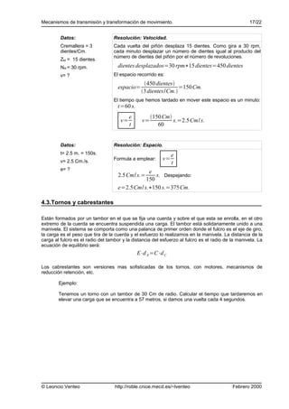 Mecanismos de transmisión y transformación de movimiento.                                           17/22


         Datos:                    Resolución: Velocidad.
         Cremallera = 3            Cada vuelta del piñón desplaza 15 dientes. Como gira a 30 rpm,
         dientes/Cm.               cada minuto desplazar un número de dientes igual al producto del
                                   número de dientes del piñón por el número de revoluciones.
         ZM = 15 dientes.
         NM = 30 rpm.                dientes desplazados=30 rpm∗15 dientes=450 dientes
         v= ?                      El espacio recorrido es:
                                                 450 dientes
                                     espacio=                   =150 Cm.
                                                3 dientes/Cm.
                                   El tiempo que hemos tardado en mover este espacio es un minuto:
                                     t=60 s.
                                           e          150 Cm
                                      v=         v=            s.=2.5Cm/ s.
                                           t             60


         Datos:                    Resolución: Espacio.
         t= 2.5 m. = 150s.                                     e
         v= 2.5 Cm./s.
                                   Formula a emplear:     v=
                                                               t
         e= ?
                                                 e
                                     2.5Cm/ s.=     s. Despejando:
                                                150
                                     e=2.5 Cm/ s.∗150 s.=375Cm.

4.3.Tornos y cabrestantes

Están formados por un tambor en el que se fija una cuerda y sobre el que esta se enrolla, en el otro
extremo de la cuerda se encuentra suspendida una carga. El tambor está solidariamente unido a una
manivela. El sistema se comporta como una palanca de primer orden donde el fulcro es el eje de giro,
la carga es el peso que tira de la cuerda y el esfuerzo lo realizamos en la manivela. La distancia de la
carga al fulcro es el radio del tambor y la distancia del esfuerzo al fulcro es el radio de la manivela. La
ecuación de equilibrio será:
                                               E⋅d E =C⋅d C

Los cabrestantes son versiones mas sofisticadas de los tornos, con motores, mecanismos de
reducción retención, etc.

        Ejemplo:

        Tenemos un torno con un tambor de 30 Cm de radio. Calcular el tiempo que tardaremos en
        elevar una carga que se encuentra a 57 metros, si damos una vuelta cada 4 segundos.




© Leoncio Venteo                   http://roble.cnice.mecd.es/~lventeo                      Febrero 2000
 
