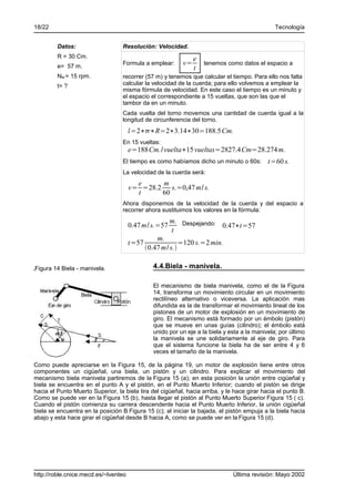 18/22                                                                                          Tecnología


         Datos:                    Resolución: Velocidad.
         R = 30 Cm.                                            e
         e= 57 m.
                                   Formula a emplear:     v=       tenemos como datos el espacio a
                                                               t
         NM = 15 rpm.              recorrer (57 m) y tenemos que calcular el tiempo. Para ello nos falta
         t= ?                      calcular la velocidad de la cuerda; para ello volvemos a emplear la
                                   misma fórmula de velocidad. En este caso el tiempo es un minuto y
                                   el espacio el correspondiente a 15 vueltas, que son las que el
                                   tambor da en un minuto.
                                   Cada vuelta del torno movemos una cantidad de cuerda igual a la
                                   longitud de circunferencia del torno.
                                      l=2∗∗R=2∗3.14∗30=188.5 Cm.
                                   En 15 vueltas:
                                      e=188Cm./ vuelta∗15 vueltas=2827.4Cm=28.274 m.
                                   El tiempo es como habíamos dicho un minuto o 60s:        t=60 s.
                                   La velocidad de la cuerda será:
                                        e     m
                                      v= =28.2 s.=0,47 m/ s.
                                        t     60
                                   Ahora disponemos de la velocidad de la cuerda y del espacio a
                                   recorrer ahora sustituimos los valores en la fórmula:
                                                      m. Despejando:
                                      0.47 m/ s.=57                  0.47∗t=57
                                                      t
                                                 m.
                                      t=57                =120 s.=2 min.
                                             0.47 m/ s.

Figura 14 Biela - manivela.                    4.4.Biela - manivela.

                                               El mecanismo de biela manivela, como el de la Figura
                                               14, transforma un movimiento circular en un movimiento
                                               rectilíneo alternativo o viceversa. La aplicación mas
                                               difundida es la de transformar el movimiento lineal de los
                                               pistones de un motor de explosión en un movimiento de
                                               giro. El mecanismo está formado por un émbolo (pistón)
                                               que se mueve en unas guías (cilindro); el émbolo está
                                               unido por un eje a la biela y esta a la manivela; por último
                                               la manivela se une solidariamente al eje de giro. Para
                                               que el sistema funcione la biela ha de ser entre 4 y 6
                                               veces el tamaño de la manivela.

Como puede apreciarse en la Figura 15, de la página 19, un motor de explosión tiene entre otros
componentes un cigüeñal, una biela, un pistón y un cilindro. Para explicar el movimiento del
mecanismo biela manivela partiremos de la Figura 15 (a); en esta posición la unión entre cigüeñal y
biela se encuentra en el punto A y el pistón, en el Punto Muerto Inferior; cuando el pistón se dirige
hacia el Punto Muerto Superior, la biela tira del cigüeñal, hacia arriba, y le hace girar hacia el punto B.
Como se puede ver en la Figura 15 (b), hasta llegar el pistón al Punto Muerto Superior Figura 15 ( c).
Cuando el pistón comienza su carrera descendente hacia el Punto Muerto Inferior, la unión cigüeñal
biela se encuentra en la posición B Figura 15 (c); al iniciar la bajada, el pistón empuja a la biela hacia
abajo y esta hace girar el cigüeñal desde B hacia A, como se puede ver en la Figura 15 (d).




http://roble.cnice.mecd.es/~lventeo                                           Última revisión: Mayo 2002
 