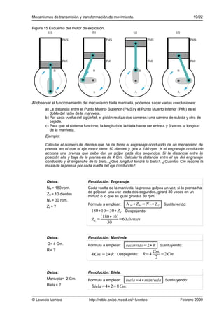 Mecanismos de transmisión y transformación de movimiento.                                          19/22

Figura 15 Esquema del motor de explosión.
         (a)                       (b)                       (c)                       (d)

                    PMS                     PMS                        PMS                        PMS




                    PMI                     PMI                        PMI                        PMI


               B                    B                              B                    B




               A                    A                         A                         A


Al observar el funcionamiento del mecanismo biela manivela, podemos sacar varias conclusiones:
       a) La distancia entre el Punto Muerto Superior (PMS) y el Punto Muerto Inferior (PMI) es el
          doble del radio de la manivela.
       b) Por cada vuelta del cigüeñal, el pistón realiza dos carreras: una carrera de subida y otra de
          bajada.
       c) Para que el sistema funcione, la longitud de la biela ha de ser entre 4 y 6 veces la longitud
          de la manivela.
       Ejemplo:

       Calcular el número de dientes que ha de tener el engranaje conducido de un mecanismo de
       prensa, en el que el eje motor tiene 10 dientes y gira a 180 rpm. Y el engranaje conducido
       acciona una prensa que debe dar un golpe cada dos segundos. Si la distancia entre la
       posición alta y baja de la prensa es de 4 Cm. Calcular la distancia entre el eje del engranaje
       conducido y el enganche de la biela. ¿Que longitud tendrá la biela?. ¿Cuantos Cm recorre la
       maza de la prensa por cada vuelta del eje conducido?.



        Datos:                   Resolución: Engranaje.
        NM = 180 rpm.            Cada vuelta de la manivela, la prensa golpea un vez, si la prensa ha
                                 de golpear una vez cada dos segundos, girará 30 veces en un
        ZM = 10 dientes
                                 minuto o lo que es igual girará a 30 rpm.
        N c = 30 rpm.
                                 Formula a emplear:     N M ∗Z M = N C∗Z C Sustituyendo:
        Zc = ?
                                   180∗10=30∗Z C Despejando:
                                        180∗10
                                   Z C=          =60 dientes
                                           30


        Datos:                   Resolución: Manivela
        D= 4 Cm.                                 recorrido=2∗R Sustituyendo:
                                 Formula a emplear:
        R= ?                                                 Cm.
                                   4 Cm.=2∗R Despejando: R=4     =2Cm.
                                                              2


        Datos:                   Resolución: Biela.
        Manivela= 2 Cm.                         biela=4∗manivela Sustituyendo:
                                 Formula a emplear:
        Biela = ?                  Biela=4∗2=8Cm.

© Leoncio Venteo                 http://roble.cnice.mecd.es/~lventeo                         Febrero 2000
 