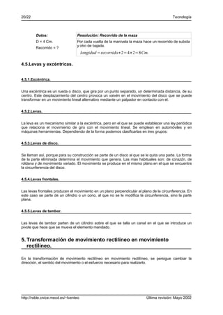 20/22                                                                                     Tecnología



        Datos:                   Resolución: Recorrido de la maza
        D = 4 Cm.                Por cada vuelta de la manivela la maza hace un recorrido de subida
                                 y otro de bajada.
        Recorrido = ?
                                      longidud =recorrido∗2=4∗2=8 Cm.

4.5.Levas y excéntricas.


4.5.1.Excéntrica.


Una excéntrica es un rueda o disco, que gira por un punto separado, un determinada distancia, de su
centro. Este desplazamiento del centro provoca un vaivén en el movimiento del disco que se puede
transformar en un movimiento lineal alternativo mediante un palpador en contacto con el.


4.5.2.Levas.


La leva es un mecanismo similar a la excéntrica, pero en el que se puede establecer una ley periódica
que relaciona el movimiento de giro con el movimiento lineal. Se emplean en automóviles y en
máquinas herramientas. Dependiendo de la forma podemos clasificarlas en tres grupos:


4.5.3.Levas de disco.


Se llaman así, porque para su construcción se parte de un disco al que se le quita una parte. La forma
de la parte eliminada determina el movimiento que genera. Las mas habituales son: de corazón, de
roldana y de movimiento variado. El movimiento se produce en el mismo plano en el que se encuentra
la circunferencia del disco.


4.5.4.Levas frontales.


Las levas frontales producen el movimiento en un plano perpendicular al plano de la circunferencia. En
este caso se parte de un cilindro o un cono, al que no se le modifica la circunferencia, sino la parte
plana.


4.5.5.Levas de tambor.


Las levas de tambor parten de un cilindro sobre el que se talla un canal en el que se introduce un
pivote que hace que se mueva el elemento mandado.


5. Transformación de movimiento rectilíneo en movimiento
   rectilíneo.

En la transformación de movimiento rectilíneo en movimiento rectilíneo, se persigue cambiar la
dirección, el sentido del movimiento o el esfuerzo necesario para realizarlo.




http://roble.cnice.mecd.es/~lventeo                                       Última revisión: Mayo 2002
 