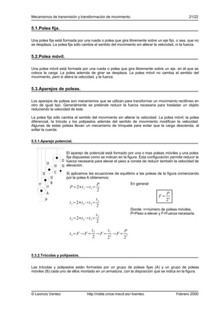 Mecanismos de transmisión y transformación de movimiento.                                                   21/22


5.1.Polea fija.

Una polea fija está formada por una rueda o polea que gira libremente sobre un eje fijo, o sea, que no
se desplaza. La polea fija sólo cambia el sentido del movimiento sin alterar la velocidad, ni la fuerza.


5.2.Polea móvil.

Una polea móvil está formada por una rueda o polea que gira libremente sobre un eje, en el que se
coloca la carga. La polea además de girar se desplaza. La polea móvil no cambia el sentido del
movimiento, pero si altera la velocidad, y la fuerza.


5.3.Aparejos de poleas.

Los aparejos de poleas son mecanismos que se utilizan para transformar un movimiento rectilíneo en
otro de igual tipo. Generalmente se pretende reducir la fuerza necesaria para trasladar un objeto
reduciendo la velocidad de este.

La polea fija sólo cambia el sentido del movimiento sin alterar la velocidad. La polea móvil, la polea
diferencial, la trócola y los polipastos además del sentido de movimiento modifican la velocidad.
Algunas de estas poleas llevan un mecanismo de trinquete para evitar que la carga descienda, al
soltar la cuerda.


5.3.1.Aparejo potencial.


                                El aparejo de potencial está formado por una o mas poleas móviles y una polea
                                fija dispuestas como se indican en la figura. Esta configuración permite reducir la
                             D fuerza necesaria para elevar el peso a consta de reducir también la velocidad de
              t3
                        t3   t3 elevación.

         t2             C      Si aplicamos las ecuaciones de equilibrio a las poleas de la figura comenzando
                   t2          por la polea A obtenemos:
    t1             B                               P                    En general:
              t1                  P=2∗t 1 t 1=
                                                   2
              A                                                                               P
                                                                                         F=
              P                                    t1                                         2n
                                 t 1=2∗t 2 t 2=
                                                   2
                                                                        Donde: n=número de poleas móviles,
                                                   t2                   P=Peso a elevar y F=Fuerza necesaria.
                                 t 2=2∗t 3 t 3=
                                                   2

                                            t       t       P
                                 t 3=F  F = 2  F = 1  F = 3
                                                      2
                                            2       2       2



5.3.2.Trócolas y polipastos.


Las trócolas y polipastos están formadas por un grupo de poleas fijas (A) y un grupo de poleas
móviles (B) cada uno de ellos montado en un armadura, con la disposición que se indica en la figura.




© Leoncio Venteo                            http://roble.cnice.mecd.es/~lventeo                     Febrero 2000
 