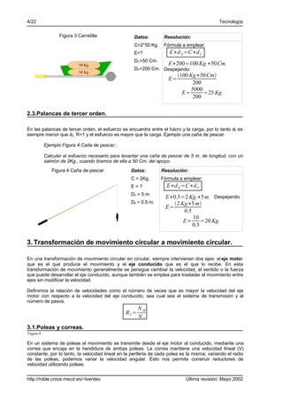 4/22                                                                                         Tecnología

                  Figura 3 Carretilla.              Datos:        Resolución:
                                                    C=2*50 Kg.    Fórmula a emplear:
                                                    E=?              E∗d E =C∗d C
                                                    DC=50 Cm.
                            50 Kg.                                  E∗200=100 Kg.∗50 Cm.
                                                    DE=200 Cm. Despejando:
                            50 Kg.
                                                                         100 Kg∗50 Cm
                                                                    E=
                                                                                200
                                                                               5000
                                                                           E=       =25 Kg.
                                                                                200


2.3.Palancas de tercer orden.

En las palancas de tercer orden, el esfuerzo se encuentra entre el fulcro y la carga, por lo tanto dE es
siempre menor que dC, R<1 y el esfuerzo es mayor que la carga. Ejemplo una caña de pescar.

           Ejemplo Figura 4 Caña de pescar.:

           Calcular el esfuerzo necesario para levantar una caña de pescar de 5 m. de longitud, con un
           salmón de 2Kg., cuando tiramos de ella a 50 Cm. del apoyo.
              Figura 4 Caña de pescar.            Datos:         Resolución:
                                                  C = 2Kg.       Fórmula a emplear:
                                                  E=?              E∗d E =C∗d C
                                                  DC = 5 m.
                                                                   E∗0.5=2 Kg.∗5 m. Despejando:
                                                  DE = 0.5 m.         2 Kg∗5 m
                                                                   E=
                                                                          0.5
                                                                              10
                                                                          E= =20 Kg.
                                                                              0.5


3. Transformación de movimiento circular a movimiento circular.

En una transformación de movimiento circular en circular, siempre intervienen dos ejes: el eje motor
que es el que produce el movimiento y el eje conducido que es el que lo recibe. En esta
transformación de movimiento generalmente se persigue cambiar la velocidad, el sentido o la fuerza
que puede desarrollar el eje conducido, aunque también se emplea para trasladar el movimiento entre
ejes sin modificar la velocidad.

Definimos la relación de velocidades como el número de veces que es mayor la velocidad del eje
motor con respecto a la velocidad del eje conducido, sea cual sea el sistema de transmisión y el
número de pasos.
                                                       NM
                                                RV =
                                                       NC
3.1.Poleas y correas.
Figura 4

En un sistema de poleas el movimiento se transmite desde el eje motor al conducido, mediante una
correa que encaja en la hendidura de ambas poleas. La correa mantiene una velocidad lineal (V)
constante, por lo tanto, la velocidad lineal en la periferia de cada polea es la misma; variando el radio
de las poleas, podemos variar la velocidad angular. Esto nos permite construir reductores de
velocidad utilizando poleas.


http://roble.cnice.mecd.es/~lventeo                                         Última revisión: Mayo 2002
 