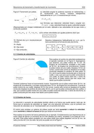 Mecanismos de transmisión y transformación de movimiento.                                              5/22

Figura 5 Transmisión por poleas.           La velocidad angular la podemos expresar en radianes/seg. o
                                           en revoluciones por minuto; nosotros trabajaremos
                                           habitualmente en r.p.m. O revoluciones por minuto.
                   V
                                R
                       Eje conducido         V =V M =V C
 Eje motor    r
                                   Las fórmulas que relacionan velocidad lineal y angular son:
                                     V =∗r o sea, velocidad lineal es igual a velocidad angular
(Representada por omega) multiplicada por el radio. Aplicado a las velocidades de los ejes motor y
conducido quedará:

 V M =M ∗r M y V C =C∗r C como ambas velocidades son iguales podemos decir que:
                                                M ∗r M =C∗r C


N = Número de r.p.m. (revoluciones por              Nosotros trabajaremos habitualmente en r.p.m. por lo
minuto)                                             tanto pondremos la formula de esta otra forma:
R = Radio
                                                             NM             RC
M = Eje motor                                         RV =           RV =          N M ∗R M =N C∗RC
C = Eje conducido.
                                                             NC             RM

3.1.1.Cambio de velocidades.


Figura 6 Cambio de velocidad.                            Para explicar el cambio de velocidad emplearemos
                                                         el ejemplo ilustrado en la Figura 6. Supongamos
                                                         que tenemos una polea motora de 10 Cm. de
                                                         longitud de circunferencia, acoplada a otra polea
                                                         de 30 Cm. de longitud de circunferencia. Cuando
                                                         la polea motora da una vuelta, desplaza 10 Cm de
                                                         correa; cuando esta correa se desplaza en la polea
                                                         conducida desplaza la periferia de esta polea 10
                                                         Cm, por lo que la polea conducida gira un tercio de
                                                         vuelta; o sea, que para que la polea conducida de
    Polea motora                        Polea
                                                         una vuelta, la polea motora dará tres; o dicho de
    L = 10 Cm.                          Conducida        otra forma, la polea motora gira tres veces mas
                                                         rápido que la polea conducida.

También podíamos hacer el razonamiento inverso. Suponiendo que la polea motora tiene 30 Cm. de
longitud de circunferencia, y la polea conducida tiene 10 Cm. de longitud de circunferencia. Cuando la
polea motora da una vuelta, desplaza 30 Cm de correa; cuando esta correa se desplaza en la polea
conducida desplaza la periferia de esta polea 30 Cm, por lo que la polea conducida gira tres vueltas; o
sea, que cuando la polea motora de una vuelta, la polea conducida dará tres; o dicho de otra forma, la
polea conducida gira tres veces mas rápido que la polea motora.


3.1.2.Cambio de fuerza.


La reducción o aumento de velocidades también afecta a la fuerza que puede ejercer cada eje, de
forma que un aumento de velocidad, se “paga” con una reducción de fuerza, y por el contrario una
reducción de velocidad, se ve “recompensada” por un aumento de fuerza.

El motivo para emplear un sistema de poleas puede ser tanto aumentar o reducir la velocidad,
como aumentar o reducir la fuerza del eje que recibe el movimiento.

Para explicar el aumento de fuerza partiremos de un ejemplo. Consideraremos que disponemos de un
motor capaz de ejercer un momento de 0.01 Nm (Newton por metro), acoplado a una polea de 5 mm.
de radio. Esta polea estará acoplada con otra polea doble (dos poleas pegadas) una de 50 mm. de
radio y la otra de 5 mm de radio, tal como se puede ver en la Figura 7.


© Leoncio Venteo                       http://roble.cnice.mecd.es/~lventeo                    Febrero 2000
                                                                             100
 