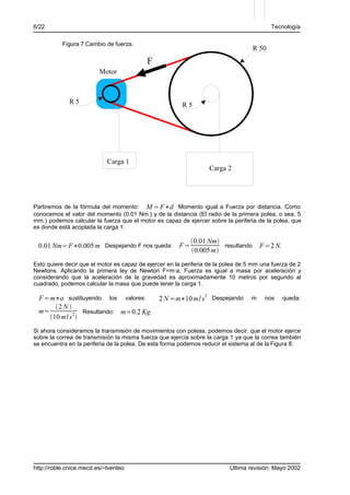 6/22                                                                                      Tecnología

           Figura 7 Cambio de fuerza.
                                                                                   R 50
                                           F
                         Motor



             R5                                         R5




                            Carga 1
                                                                   Carga 2




Partiremos de la fórmula del momento: M =F∗d Momento igual a Fuerza por distancia. Como
conocemos el valor del momento (0.01 Nm.) y de la distancia (El radio de la primera polea, o sea, 5
mm.) podemos calcular la fuerza que el motor es capaz de ejercer sobre la periferia de la polea, que
es donde está acoplada la carga 1.

                                                           0.01 Nm
 0.01 Nm=F∗0.005 m Despejando F nos queda: F =                       resultando        F =2 N.
                                                           0.005 m
Esto quiere decir que el motor es capaz de ejercer en la periferia de la polea de 5 mm una fuerza de 2
Newtons. Aplicando la primera ley de Newton F=m·a, Fuerza es igual a masa por aceleración y
considerando que la aceleración de la gravedad es aproximadamente 10 metros por segundo al
cuadrado, podemos calcular la masa que puede tener la carga 1.

  F =m∗a sustituyendo los valores:      2 N =m∗10 m/ s 2 Despejando                m    nos      queda:
       2 N 
  m=              Resultando: m=0.2 Kg.
     10 m/ s 2 
Si ahora consideramos la transmisión de movimientos con poleas, podemos decir, que el motor ejerce
sobre la correa de transmisión la misma fuerza que ejercía sobre la carga 1 ya que la correa también
se encuentra en la periferia de la polea. De esta forma podemos reducir el sistema al de la Figura 8.




http://roble.cnice.mecd.es/~lventeo                                       Última revisión: Mayo 2002
 