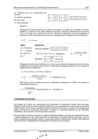 Mecanismos de transmisión y transformación de movimiento.                                          9/22


N = Número de r.p.m. (revoluciones por
minuto)
                                                            NM          ZC
Z = Número de dientes                                RV =        RV =         N M ∗Z M = N C∗Z C
M = Eje motor
                                                            NC          ZM
C = Eje conducido.
        Ejercicio:

        Disponemos de una bicicleta con un plato de 44 dientes, y un piñón de 11 dientes. El ciclista
        pedalea a un ritmo de una vuelta cada dos segundos. Calcular la velocidad de la rueda en
        r.p.m. Si el radio de la rueda es de 35 Cm, calcular la velocidad a la que se desplaza la
        bicicleta en Km/h. Recuerda las fórmulas de la velocidad y de la longitud de la circunferencia:

               e
          V=         L=2∗∗r
               t
        Datos:               Resolución:
        ZM = 44 dientes      Fórmula a emplear:        N M ∗Z M = N C∗Z C
        ZC = 11 dientes
                                                                                     30 r.p.m.∗44
        NM = 30 r.p.m.         30 r.p.m.∗44= N C∗11 Despejando:               N C=
                                                                                            11
        Nc = ?
                                                     1320
                             Resultado:       RC =        =120 rpm
                                                      11
        El espacio recorrido por la bicicleta en un minuto es el numero de vueltas que da en un minuto
        multiplicado por el espacio que recorre en cada vuelta. El espacio recorrido en una vuelta es la
        longitud de la circunferencia.

          L=2∗∗35Cm=219.9 Cm≈220 Cm

               e          220 Cm∗120 rev.
          V=         V=                              V =26400 Cm./ min.
               t               1 min.
        Para pasar a Km./h. Pasamos los Cm a Kilómetros dividiendo por 10.000 y los minutos a
        horas dividiendo por 60.

               0.26400 Km
          V=                =60∗0.264 Km./ h.=15.84 Km./ h.
                    1
                    h
                    60

3.3.Ruedas de fricción.

Las ruedas de fricción son mecanismos que transmiten el movimiento circular entre dos ejes,
mediante contacto directo de las superficies periféricas. En la transmisión de movimiento se invierte el
sentido de giro. Para que las superficies puedan transmitir movimiento sin patinar, es necesario que
exista una fuerza de rozamiento entre ellas. La fuerza de rozamiento depende de los materiales
empleados y de la fuerza Q, normal al punto de contacto.

Para aumentar la fuerza de contacto se utilizan materiales flexibles o resortes que presionan los ejes,
o ambos métodos a la vez. Este mecanismo de transmisión es también barato y silencioso, pero no
puede emplearse para grandes fuerzas, ya que puede producir deslizamiento. Existen varios tipos de
ruedas de fricción, dependiendo de la aplicación en la que se van a emplear.




© Leoncio Venteo                  http://roble.cnice.mecd.es/~lventeo                     Febrero 2000

                                          m
                                   10 C
 