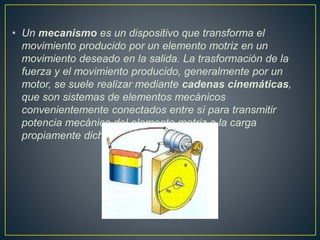 • Un mecanismo es un dispositivo que transforma el
movimiento producido por un elemento motriz en un
movimiento deseado en la salida. La trasformación de la
fuerza y el movimiento producido, generalmente por un
motor, se suele realizar mediante cadenas cinemáticas,
que son sistemas de elementos mecánicos
convenientemente conectados entre sí para transmitir
potencia mecánica del elemento motriz a la carga
propiamente dicha.
 