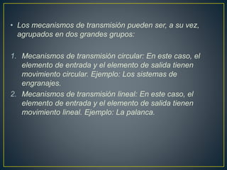 • Los mecanismos de transmisión pueden ser, a su vez,
agrupados en dos grandes grupos:
1. Mecanismos de transmisión circular: En este caso, el
elemento de entrada y el elemento de salida tienen
movimiento circular. Ejemplo: Los sistemas de
engranajes.
2. Mecanismos de transmisión lineal: En este caso, el
elemento de entrada y el elemento de salida tienen
movimiento lineal. Ejemplo: La palanca.
 