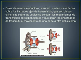 • Estos elementos mecánicos, a su vez, suelen ir montados
sobre los llamados ejes de transmisión, que son piezas
cilindricas sobre las cuales se colocan los mecanismos de
transimisión correspondientes y que serán los encargados
de transmitir el movimiento de una parte a otra del sistema.
 