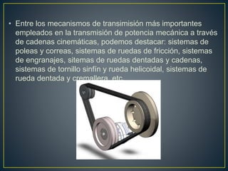 • Entre los mecanismos de transimisión más importantes
empleados en la transmisión de potencia mecánica a través
de cadenas cinemáticas, podemos destacar: sistemas de
poleas y correas, sistemas de ruedas de fricción, sistemas
de engranajes, sitemas de ruedas dentadas y cadenas,
sistemas de tornillo sinfín y rueda helicoidal, sistemas de
rueda dentada y cremallera, etc.
 