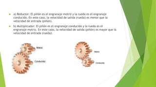  a) Reductor: El piñón es el engranaje motriz y la rueda es el engranaje
conducido. En este caso, la velocidad de salida (rueda) es menor que la
velocidad de entrada (piñón).
 b) Multiplicador: El piñón es el engranaje conducido y la rueda es el
engranaje motriz. En este caso, la velocidad de salida (piñón) es mayor que la
velocidad de entrada (rueda).
 