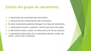 Existen dos grupos de mecanismos:
 1. Mecanismos de transmisión del movimiento.
 2. Mecanismos de transformación del movimiento.
 En estos mecanismos podemos distinguir tres tipos de movimiento.
 1. Movimiento circular o rotatorio, como el que tiene una rueda.
 2. Movimiento lineal, es decir, en línea recta y de forma continua.
 3. Movimiento alternativo: Es un movimiento de ida y vuelta, de
vaivén. Como el de un péndulo.
 
