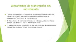 Mecanismos de transmisión del
movimiento
 Como su nombre indica, transmiten el movimiento desde un punto
hasta otro distinto, siendo en ambos casos el mismo tipo de
movimiento. Tenemos, a su vez, dos tipos:
 1. Mecanismos de transmisión lineal: en este caso, el elemento de
entrada y el de salida tienen movimiento lineal.
 2. Mecanismos de transmisión circular: en este caso, el elemento de
entrada y el de salida tienen movimiento circular.
 