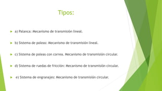 Tipos:
 a) Palanca: Mecanismo de transmisión lineal.
 b) Sistema de poleas: Mecanismo de transmisión lineal.
 c) Sistema de poleas con correa. Mecanismo de transmisión circular.
 d) Sistema de ruedas de fricción: Mecanismo de transmisión circular.
 e) Sistema de engranajes: Mecanismo de transmisión circular.
 