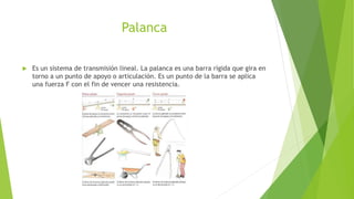 Palanca
 Es un sistema de transmisión lineal. La palanca es una barra rígida que gira en
torno a un punto de apoyo o articulación. Es un punto de la barra se aplica
una fuerza F con el fin de vencer una resistencia.
 