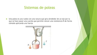 Sistemas de poleas
 Una polea es una rueda con una ranura que gira alrededor de un eje por la
que se hace pasar una cuerda que permite vencer una resistencia R de forma
cómoda aplicando una fuerza
 