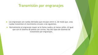 Transmisión por engranajes
 Los engranajes son ruedas dentadas que encajan entre sí, de modo que, unas
ruedas transmiten el movimiento circular a las siguientes.
 Normalmente al engranaje mayor se le llama rueda y al menor piñón. Al igual
que con el sistema de poleas con correa, hay dos tipos de sistemas de
transmisión por engranajes.
 