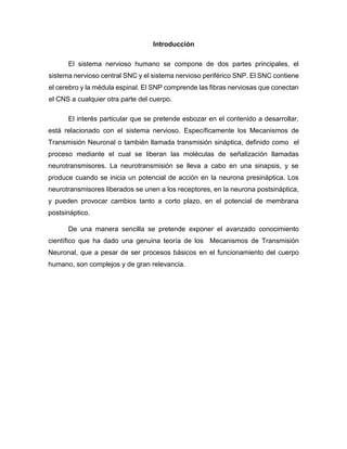 Introducción
El sistema nervioso humano se compone de dos partes principales, el
sistema nervioso central SNC y el sistema nervioso periférico SNP. El SNC contiene
el cerebro y la médula espinal. El SNP comprende las fibras nerviosas que conectan
el CNS a cualquier otra parte del cuerpo.
El interés particular que se pretende esbozar en el contenido a desarrollar,
está relacionado con el sistema nervioso. Específicamente los Mecanismos de
Transmisión Neuronal o también llamada transmisión sináptica, definido como el
proceso mediante el cual se liberan las moléculas de señalización llamadas
neurotransmisores. La neurotransmisión se lleva a cabo en una sinapsis, y se
produce cuando se inicia un potencial de acción en la neurona presináptica. Los
neurotransmisores liberados se unen a los receptores, en la neurona postsináptica,
y pueden provocar cambios tanto a corto plazo, en el potencial de membrana
postsináptico.
De una manera sencilla se pretende exponer el avanzado conocimiento
científico que ha dado una genuina teoría de los Mecanismos de Transmisión
Neuronal, que a pesar de ser procesos básicos en el funcionamiento del cuerpo
humano, son complejos y de gran relevancia.
 