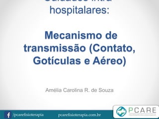 pcarefisioterapia.com.br/pcarefisioterapia
Cuidados intra-
hospitalares:
Mecanismo de
transmissão (Contato,
Gotículas e Aéreo)
Amélia Carolina R. de Souza
 