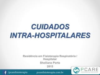 pcarefisioterapia.com.br/pcarefisioterapia
CUIDADOS
INTRA-HOSPITALARES
Residência em Fisioterapia Respiratória /
Hospitalar
Sheiliane Porto
2015
 