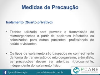 pcarefisioterapia.com.br/pcarefisioterapia
Medidas de Precaução
Isolamento (Quarto privativo)
• Técnica utilizada para prevenir a transmissão de
microorganismos a partir de pacientes infectados ou
colonizados para outros pacientes, profissionais de
saúde e visitantes.
• Os tipos de isolamento são baseados no conhecimento
da forma de transmissão do microorganismo, além disto,
as precauções devem ser aderidas rigorosamente,
independente do isolamento físico.
 