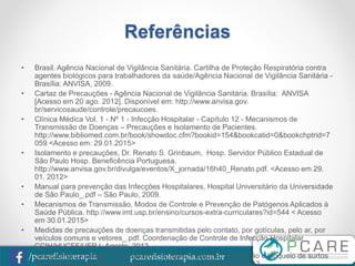 pcarefisioterapia.com.br/pcarefisioterapia
Referências
• Brasil. Agência Nacional de Vigilância Sanitária. Cartilha de Proteção Respiratória contra
agentes biológicos para trabalhadores da saúde/Agência Nacional de Vigilância Sanitária -
Brasília: ANVISA, 2009.
• Cartaz de Precauções - Agência Nacional de Vigilância Sanitária. Brasília: ANVISA
[Acesso em 20 ago. 2012]. Disponível em: http://www.anvisa.gov.
br/servicosaude/controle/precaucoes.
• Clínica Médica Vol. 1 - Nº 1 - Infecção Hospitalar - Capítulo 12 - Mecanismos de
Transmissão de Doenças – Precauções e Isolamento de Pacientes.
http://www.bibliomed.com.br/book/showdoc.cfm?bookid=154&bookcatid=0&bookchptrid=7
059 <Acesso em: 29.01.2015>
• Isolamento e precauções, Dr. Renato S. Grinbaum, Hosp. Servidor Público Estadual de
São Paulo Hosp. Beneficência Portuguesa.
http://www.anvisa.gov.br/divulga/eventos/X_jornada/16h40_Renato.pdf. <Acesso em 29.
01. 2012>
• Manual para prevenção das Infecções Hospitalares, Hospital Universitário da Universidade
de São Paulo_.pdf – São Paulo, 2009.
• Mecanismos de Transmissão, Modos de Controle e Prevenção de Patógenos Aplicados à
Saúde Pública. http://www.imt.usp.br/ensino/cursos-extra-curriculares?id=544 < Acesso
em 30.01.2015>
• Medidas de precauções de doenças transmitidas pelo contato, por gotículas, pelo ar, por
veículos comuns e vetores_.pdf. Coordenação de Controle de Infecção Hospitalar
CCIH/HUCFF/UFRJ- Agosto, 2013.
• Sampaio M. G; Araújo J. M; Gardel A. C; Bello F; Esch S; Prevenção e bloqueio de surtos
 