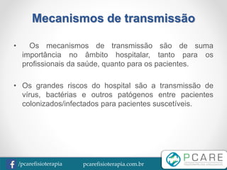 pcarefisioterapia.com.br/pcarefisioterapia
Mecanismos de transmissão
• Os mecanismos de transmissão são de suma
importância no âmbito hospitalar, tanto para os
profissionais da saúde, quanto para os pacientes.
• Os grandes riscos do hospital são a transmissão de
vírus, bactérias e outros patógenos entre pacientes
colonizados/infectados para pacientes suscetíveis.
 
