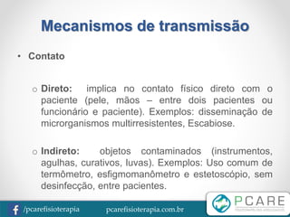 pcarefisioterapia.com.br/pcarefisioterapia
Mecanismos de transmissão
• Contato
o Direto: implica no contato físico direto com o
paciente (pele, mãos – entre dois pacientes ou
funcionário e paciente). Exemplos: disseminação de
microrganismos multirresistentes, Escabiose.
o Indireto: objetos contaminados (instrumentos,
agulhas, curativos, luvas). Exemplos: Uso comum de
termômetro, esfigmomanômetro e estetoscópio, sem
desinfecção, entre pacientes.
 