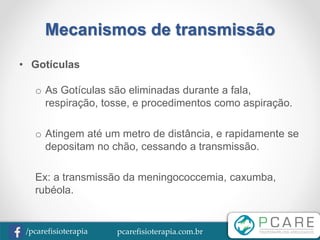 pcarefisioterapia.com.br/pcarefisioterapia
Mecanismos de transmissão
• Gotículas
o As Gotículas são eliminadas durante a fala,
respiração, tosse, e procedimentos como aspiração.
o Atingem até um metro de distância, e rapidamente se
depositam no chão, cessando a transmissão.
Ex: a transmissão da meningococcemia, caxumba,
rubéola.
 