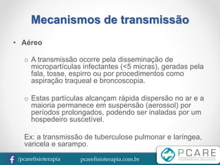 pcarefisioterapia.com.br/pcarefisioterapia
Mecanismos de transmissão
• Aéreo
o A transmissão ocorre pela disseminação de
micropartículas infectantes (<5 micras), geradas pela
fala, tosse, espirro ou por procedimentos como
aspiração traqueal e broncoscopia.
o Estas partículas alcançam rápida dispersão no ar e a
maioria permanece em suspensão (aerossol) por
períodos prolongados, podendo ser inaladas por um
hospedeiro suscetível.
Ex: a transmissão de tuberculose pulmonar e laríngea,
varicela e sarampo.
 