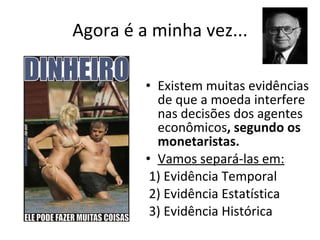 Agora é a minha vez... Existem muitas evidências de que a moeda interfere nas decisões dos agentes econômicos , segundo os monetaristas.  Vamos separá-las em: 1) Evidência Temporal 2) Evidência Estatística 3) Evidência Histórica 
