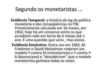 Segundo os monetaristas ... Evidência Temporal:  a história do lag da política monetária e das conseqüências no PIB. Primeiramente calculado em 16 meses, em 1963, hoje há um consenso entre os que acreditam nele em torno de 6 meses até 1 ano. É uma questão que varia , mas existe. Evidência Estatística:  Outra vez em 1963, M. Friedman e David Meiselman rodaram um modelo Y contra M (monetarista) e Y contra Y-A (keynesiano) e “descobriram” que o modelo monetarista ganhava todas as vezes.  