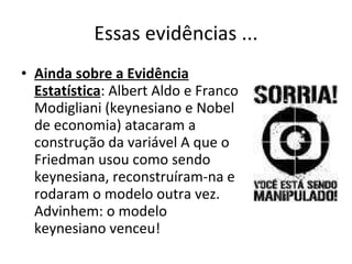 Essas evidências ... Ainda sobre a Evidência Estatística : Albert Aldo e Franco Modigliani (keynesiano e Nobel de economia) atacaram a construção da variável A que o Friedman usou como sendo keynesiana, reconstruíram-na e rodaram o modelo outra vez. Advinhem: o modelo keynesiano venceu!  