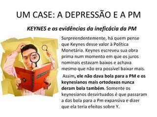 UM CASE: A DEPRESSÃO E A PM Surpreendentemente, há quem pense que Keynes desse valor à Política Monetária. Keynes escreveu sua obra prima num momento em que os juros nominais estavam baixos e achava mesmo que não era possível baixar mais. Assim , ele não dava bola para a PM e os keynesianos mais ortodoxos nunca deram bola também . Somente os keynesianos desvirtuados é que passaram a das bola para a Pm expansiva e dizer que ela teria efeitos sobre Y.  KEYNES e as evidências da ineficácia da PM 
