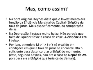 Mas, como assim? Na obra original, Keynes disse que o Investimento era função da Eficiência Marginal do Capital (EMgK) e da taxa de juros. Mais especificamente, da comparação delas.  Na Depressão, i estava muito baixa. Não parecia que falta de liquidez fosse a causa da crise . A evidência era i baixo . Por isso, o modelo M-> i-> I-> Y só é válido em condições em que a taxa de juros se encontre alta o suficiente para desencorajar a EMgK do momento. (esse, segundo Keynes, não era o caso na  Deprê de 29,  pois para ele a EMgK é que teria caido demais). 