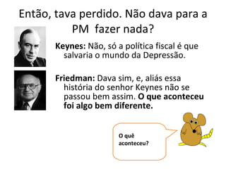 Então, tava perdido. Não dava para a PM  fazer nada? Keynes:  Não, só a política fiscal é que salvaria o mundo da Depressão. Friedman:  Dava sim, e, aliás essa história do senhor Keynes não se passou bem assim.  O que aconteceu foi algo bem diferente. O quê aconteceu? 
