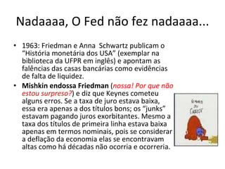 Nadaaaa, O Fed não fez nadaaaa... 1963: Friedman e Anna  Schwartz publicam o “História monetária dos USA” (exemplar na biblioteca da UFPR em inglês) e apontam as falências das casas bancárias como evidências de falta de liquidez. Mishkin endossa Friedman  ( nossa! Por que não estou surpreso? ) e diz que Keynes cometeu alguns erros. Se a taxa de juro estava baixa, essa era apenas a dos títulos bons; os “junks” estavam pagando juros exorbitantes. Mesmo a taxa dos títulos de primeira linha estava baixa apenas em termos nominais, pois se considerar a deflação da economia elas se encontravam altas como há décadas não ocorria e ocorreria. 