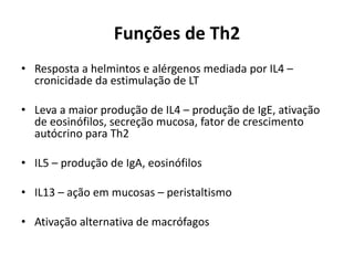 Funções de Th2
• Resposta a helmintos e alérgenos mediada por IL4 –
cronicidade da estimulação de LT
• Leva a maior produção de IL4 – produção de IgE, ativação
de eosinófilos, secreção mucosa, fator de crescimento
autócrino para Th2

• IL5 – produção de IgA, eosinófilos
• IL13 – ação em mucosas – peristaltismo

• Ativação alternativa de macrófagos

 