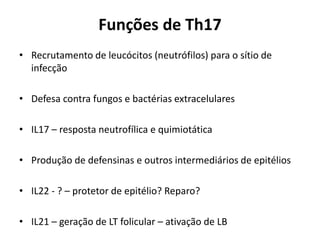 Funções de Th17
• Recrutamento de leucócitos (neutrófilos) para o sítio de
infecção
• Defesa contra fungos e bactérias extracelulares
• IL17 – resposta neutrofílica e quimiotática

• Produção de defensinas e outros intermediários de epitélios
• IL22 - ? – protetor de epitélio? Reparo?
• IL21 – geração de LT folicular – ativação de LB

 