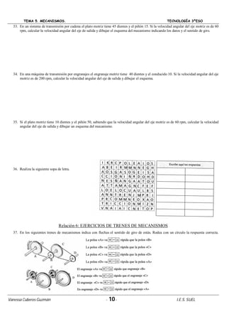 TEMA 5. MECANISMOS. TECNOLOGÍA 3ºESO
Vanessa Cuberos Guzmán - 10- I.E.S. SUEL
33. En un sistema de transmisión por cadena el plato motriz tiene 45 dientes y el piñón 15. Si la velocidad angular del eje motriz es de 60
rpm, calcular la velocidad angular del eje de salida y dibujar el esquema del mecanismo indicando los datos y el sentido de giro.
34. En una máquina de transmisión por engranajes el engranaje motriz tiene 40 dientes y el conducido 10. Si la velocidad angular del eje
motriz es de 200 rpm, calcular la velocidad angular del eje de salida y dibujar el esquema.
35. Si el plato motriz tiene 10 dientes y el piñón 50, sabiendo que la velocidad angular del eje motriz es de 60 rpm, calcular la velocidad
angular del eje de salida y dibujar un esquema del mecanismo.
36. Realiza la siguiente sopa de letra.
Relación 6: EJERCICIOS DE TRENES DE MECANISMOS
37. En los siguientes trenes de mecanismos indica con flechas el sentido de giro de estás. Rodea con un círculo la respuesta correcta.
 