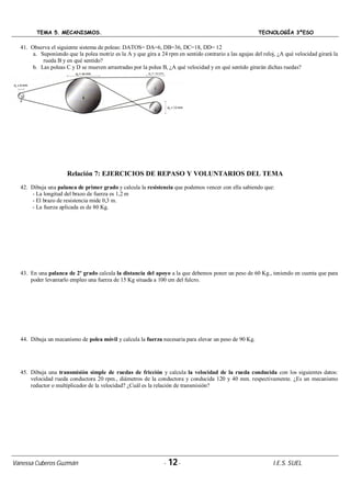 TEMA 5. MECANISMOS. TECNOLOGÍA 3ºESO
Vanessa Cuberos Guzmán - 12- I.E.S. SUEL
41. Observa el siguiente sistema de poleas: DATOS= DA=6, DB=36, DC=18, DD= 12
a. Suponiendo que la polea motriz es la A y que gira a 24 rpm en sentido contrario a las agujas del reloj, ¿A qué velocidad girará la
rueda B y en qué sentido?
b. Las poleas C y D se mueven arrastradas por la polea B, ¿A qué velocidad y en qué sentido girarán dichas ruedas?
Relación 7: EJERCICIOS DE REPASO Y VOLUNTARIOS DEL TEMA
42. Dibuja una palanca de primer grado y calcula la resistencia que podemos vencer con ella sabiendo que:
- La longitud del brazo de fuerza es 1,2 m
- El brazo de resistencia mide 0,3 m.
- La fuerza aplicada es de 80 Kg.
43. En una palanca de 2º grado calcula la distancia del apoyo a la que debemos poner un peso de 60 Kg., teniendo en cuenta que para
poder levantarlo empleo una fuerza de 15 Kg situada a 100 cm del fulcro.
44. Dibuja un mecanismo de polea móvil y calcula la fuerza necesaria para elevar un peso de 90 Kg.
45. Dibuja una transmisión simple de ruedas de fricción y calcula la velocidad de la rueda conducida con los siguientes datos:
velocidad rueda conductora 20 rpm., diámetros de la conductora y conducida 120 y 40 mm. respectivamente. ¿Es un mecanismo
reductor o multiplicador de la velocidad? ¿Cuál es la relación de transmisión?
 