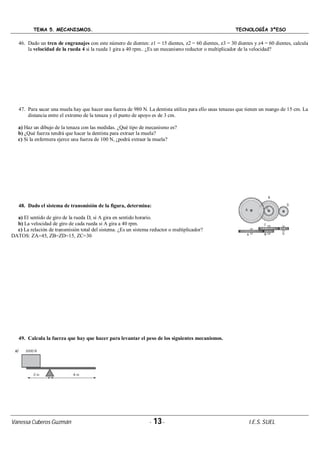TEMA 5. MECANISMOS. TECNOLOGÍA 3ºESO
Vanessa Cuberos Guzmán - 13- I.E.S. SUEL
46. Dado un tren de engranajes con este número de dientes: z1 = 15 dientes, z2 = 60 dientes, z3 = 30 dientes y z4 = 60 dientes, calcula
la velocidad de la rueda 4 si la rueda 1 gira a 40 rpm.. ¿Es un mecanismo reductor o multiplicador de la velocidad?
47. Para sacar una muela hay que hacer una fuerza de 980 N. La dentista utiliza para ello unas tenazas que tienen un mango de 15 cm. La
distancia entre el extremo de la tenaza y el punto de apoyo es de 3 cm.
a) Haz un dibujo de la tenaza con las medidas. ¿Qué tipo de mecanismo es?
b) ¿Qué fuerza tendrá que hacer la dentista para extraer la muela?
c) Si la enfermera ejerce una fuerza de 100 N, ¿podrá extraer la muela?
48. Dado el sistema de transmisión de la figura, determina:
a) El sentido de giro de la rueda D, si A gira en sentido horario.
b) La velocidad de giro de cada rueda si A gira a 40 rpm.
c) La relación de transmisión total del sistema. ¿Es un sistema reductor o multiplicador?
DATOS: ZA=45, ZB=ZD=15, ZC=30
49. Calcula la fuerza que hay que hacer para levantar el peso de los siguientes mecanismos.
 