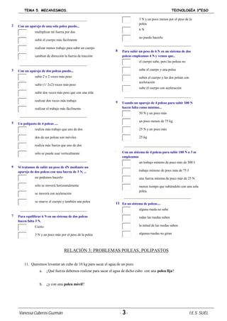 TEMA 5. MECANISMOS. TECNOLOGÍA 3ºESO
Vanessa Cuberos Guzmán - 3- I.E.S. SUEL
2 Con un aparejo de una sola polea puedo...
multiplicar mi fuerza por dos
subir el cuerpo más fácilmente
realizar menos trabajo para subir un cuerpo
cambiar de dirección la fuerza de tracción
3 Con un aparejo de dos poleas puedo...
subir 2 x 2 veces más peso
subir (1/ 2x2) veces más peso
subir dos veces más peso que con una sóla
realizar dos veces más trabajo
realizar el trabajo más fácilmente
5 Un polipasto de 4 poleas ....
realiza más trabajo que uno de dos
dos de sus poleas son móviles
realiza más fuerza que uno de dos
sólo se puede usar verticalmente
6 Si tratamos de subir un peso de 4N mediante un
aparejo de dos poleas con una fuerza de 3 N, ...
no podemos hacerlo
sólo se moverá horizontalmente
se moverá con aceleración
se mueve el cuerpo y también una polea
7 Para equilibrar 6 N en un sistema de dos poleas
hacen falta 3 N.
Cierto
3 N y un poco más por el peso de la polea
3 N y un poco menos por el peso de la
polea
6 N
no puedo hacerlo
8 Para subir un peso de 6 N en un sistema de dos
poleas empleamos 4 N y vemos que..
el cuerpo sube, pero las poleas no
sube el cuerpo y una polea
suben el cuerpo y las dos poleas con
aceleración
sube el cuerpo con aceleración
9 Usando un aparejo de 4 poleas para subir 100 N
hacen falta como mínimo...
50 N y un poco más
un poco menos de 75 kg
25 N y un poco más
25 kg
10 Con un sistema de 4 poleas para subir 100 N a 3 m
empleamos
un trabajo mínimo de poco más de 300 J
un trabajo mínimo de poco más de 75 J
una fuerza mínima de poco más de 25 N
menos tiempo que subiéndolo con una sola
polea
11 En un sistema de poleas....
alguna rueda no sube
todas las ruedas suben
la mitad de las ruedas suben
algunas ruedas no giran
RELACIÓN 3: PROBLEMAS POLEAS, POLIPASTOS
11. Queremos levantar un cubo de 10 kg para sacar el agua de un pozo.
a. ¿Qué fuerza debemos realizar para sacar el agua de dicho cubo con una polea fija?
b. ¿y con una polea móvil?
 