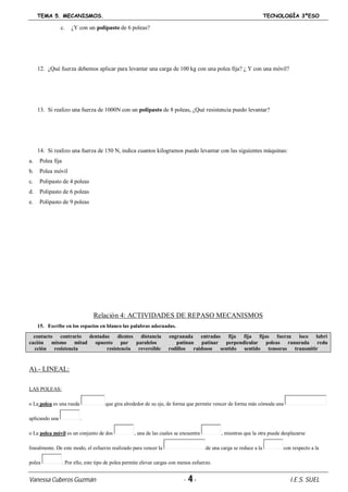 TEMA 5. MECANISMOS. TECNOLOGÍA 3ºESO
Vanessa Cuberos Guzmán - 4- I.E.S. SUEL
c. ¿Y con un polipasto de 6 poleas?
12. ¿Qué fuerza debemos aplicar para levantar una carga de 100 kg con una polea fija? ¿ Y con una móvil?
13. Si realizo una fuerza de 1000N con un polipasto de 8 poleas, ¿Qué resistencia puedo levantar?
14. Si realizo una fuerza de 150 N, indica cuantos kilogramos puedo levantar con las siguientes máquinas:
a. Polea fija
b. Polea móvil
c. Polipasto de 4 poleas
d. Polipasto de 6 poleas
e. Polipasto de 9 poleas
Relación 4: ACTIVIDADES DE REPASO MECANISMOS
15. Escribe en los espacios en blanco las palabras adecuadas.
contacto contrario dentadas dientes distancia engranada entradas fija fija fijas fuerza loco lubri
cación mismo mitad opuesto par paralelos patinan patinar perpendicular poleas ranurada redu
cción resistencia resistencia reversible rodillos ruidosos sentido sentido tensoras transmitir
A).- LINEAL:
LAS POLEAS:
o La polea es una rueda que gira alrededor de su eje, de forma que permite vencer de forma más cómoda una
aplicando una .
o La polea móvil es un conjunto de dos , una de las cuales se encuentra , mientras que la otra puede desplazarse
linealmente. De este modo, el esfuerzo realizado para vencer la de una carga se reduce a la con respecto a la
polea . Por ello, este tipo de polea permite elevar cargas con menos esfuerzo.
 
