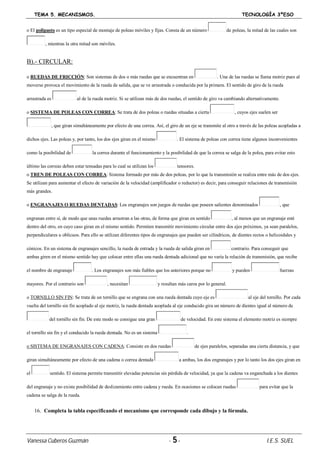 TEMA 5. MECANISMOS. TECNOLOGÍA 3ºESO
Vanessa Cuberos Guzmán - 5- I.E.S. SUEL
o El polipasto es un tipo especial de montaje de poleas móviles y fijas. Consta de un número de poleas, la mitad de las cuales son
, mientras la otra mitad son móviles.
B).- CIRCULAR:
o RUEDAS DE FRICCIÓN: Son sistemas de dos o más ruedas que se encuentran en . Una de las ruedas se llama motriz pues al
moverse provoca el movimiento de la rueda de salida, que se ve arrastrada o conducida por la primera. El sentido de giro de la rueda
arrastrada es al de la rueda motriz. Si se utilizan más de dos ruedas, el sentido de giro va cambiando alternativamente.
o SISTEMA DE POLEAS CON CORREA: Se trata de dos poleas o ruedas situadas a cierta , cuyos ejes suelen ser
, que giran simultáneamente por efecto de una correa. Así, el giro de un eje se transmite al otro a través de las poleas acopladas a
dichos ejes. Las poleas y, por tanto, los dos ejes giran en el mismo . El sistema de poleas con correa tiene algunos inconvenientes
como la posibilidad de la correa durante el funcionamiento y la posibilidad de que la correa se salga de la polea, para evitar esto
último las correas deben estar tensadas para lo cual se utilizan los tensores.
o TREN DE POLEAS CON CORREA: Sistema formado por más de dos poleas, por lo que la transmisión se realiza entre más de dos ejes.
Se utilizan para aumentar el efecto de variación de la velocidad (amplificador o reductor) es decir, para conseguir relaciones de transmisión
más grandes.
o ENGRANAJES O RUEDAS DENTADAS: Los engranajes son juegos de ruedas que poseen salientes denominados , que
engranan entre sí, de modo que unas ruedas arrastran a las otras, de forma que giran en sentido , al menos que un engranaje esté
dentro del otro, en cuyo caso giran en el mismo sentido. Permiten transmitir movimiento circular entre dos ejes próximos, ya sean paralelos,
perpendiculares u oblicuos. Para ello se utilizan diferentes tipos de engranajes que pueden ser cilíndricos, de dientes rectos o helicoidales y
cónicos. En un sistema de engranajes sencillo, la rueda de entrada y la rueda de salida giran en contrario. Para conseguir que
ambas giren en el mismo sentido hay que colocar entre ellas una rueda dentada adicional que no varía la relación de transmisión, que recibe
el nombre de engranaje . Los engranajes son más fiables que los anteriores porque no y pueden fuerzas
mayores. Por el contrario son , necesitan y resultan más caros por lo general.
o TORNILLO SIN FIN: Se trata de un tornillo que se engrana con una rueda dentada cuyo eje es al eje del tornillo. Por cada
vuelta del tornillo sin fin acoplado al eje motriz, la rueda dentada acoplada al eje conducido gira un número de dientes igual al número de
del tornillo sin fin. De este modo se consigue una gran de velocidad. En este sistema el elemento motriz es siempre
el tornillo sin fin y el conducido la rueda dentada. No es un sistema .
o SISTEMA DE ENGRANAJES CON CADENA: Consiste en dos ruedas de ejes paralelos, separadas una cierta distancia, y que
giran simultáneamente por efecto de una cadena o correa dentada a ambas, los dos engranajes y por lo tanto los dos ejes giran en
el sentido. El sistema permite transmitir elevadas potencias sin pérdida de velocidad, ya que la cadena va enganchada a los dientes
del engranaje y no existe posibilidad de deslizamiento entre cadena y rueda. En ocasiones se colocan ruedas para evitar que la
cadena se salga de la rueda.
16. Completa la tabla especificando el mecanismo que corresponde cada dibujo y la fórmula.
 