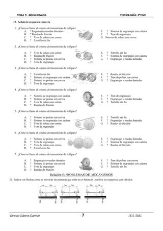 TEMA 5. MECANISMOS. TECNOLOGÍA 3ºESO
Vanessa Cuberos Guzmán - 7- I.E.S. SUEL
19. Señala la respuesta correcta
1. ¿Cómo se llama el sistema de transmisión de la figura?
A. ? Engranajes o ruedas dentadas
B. ? Ruedas de fricción
C. ? Tren de poleas con correa
D. ? Tornillo sin fin
E. ? Sistema de engranajes con cadena
F. ? Tren de engranajes
G. Sistema de poleas con correa
2. ¿Cómo se llama el sistema de transmisión de la figura?
A. ? Tren de poleas con correa
B. ? Ruedas de fricción
C. ? Sistema de poleas con correa
D. ? Tren de engranajes
E. ? Tornillo sin fin
F. ? Sistema de engranajes con cadena
G. ? Engranajes o ruedas dentadas
3. ¿Cómo se llama el sistema de transmisión de la figura?
A. ? Tornillo sin fin
B. ? Sistema de engranajes con cadena
C. ? Sistema de poleas con correa
D. ? Tren de engranajes
E. ? Ruedas de fricción
F. ? Tren de poleas con correa
G. ? Engranajes o ruedas dentadas
4. ¿Cómo se llama el sistema de transmisión de la figura?
A. ? Sistema de engranajes con cadena
B. ? Sistema de poleas con correa
C. ? Tren de poleas con correa
D. ? Ruedas de fricción
E. ? Tren de engranajes
F. ? Engranajes o ruedas dentadas
G. ? Tornillo sin fin
5. ¿Cómo se llama el sistema de transmisión de la figura?
A. ? Sistema de poleas con correa
B. ? Sistema de engranajes con cadena
C. ? Tren de poleas con correa
D. ? Tren de engranajes
E. ? Tornillo sin fin
F. ? Engranajes o ruedas dentadas
G. ? Ruedas de fricción
6. ¿Cómo se llama el sistema de transmisión de la figura?
A. ? Sistema de poleas con correa
B. ? Tren de engranajes
C. ? Tren de poleas con correa
D. ? Tornillo sin fin
E. ? Engranajes o ruedas dentadas
F. ? Sistema de engranajes con cadena
G. ? Ruedas de fricción
7. ¿Cómo se llama el sistema de transmisión de la figura?
A. ? Engranajes o ruedas dentadas
B. ? Sistema de poleas con correa
C. ? Tren de engranajes
D. ? Ruedas de fricción
E. ? Tren de poleas con correa
F. ? Sistema de engranajes con cadena
G. ? Tornillo sin fin
Relación 5: PROBLEMAS DE MECANISMOS
20. Indica con flechas como se moverán las personas que están en el balancín. Justifica las respuestas con cálculos.
 