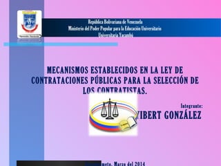  
República Bolivariana de Venezuela
Ministerio del Poder Popular para la Educación Universitario
Universitaria Yacambú
MECANISMOS ESTABLECIDOS EN LA LEY DE
CONTRATACIONES PÚBLICAS PARA LA SELECCIÓN DE
LOS CONTRATISTAS.
 
Integrante:
YIBERT GONZÁLEZ
 