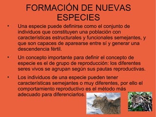 FORMACIÓN DE NUEVAS
            ESPECIES
•   Una especie puede definirse como el conjunto de
    individuos que constituyen una población con
    características estructurales y funcionales semejantes, y
    que son capaces de aparearse entre sí y generar una
    descendencia fértil.
•   Un concepto importante para definir el concepto de
    especie es el de grupo de reproducción: los diferentes
    seres vivos se agrupan según sus pautas reproductivas.
•   Los individuos de una especie pueden tener
    características semejantes o muy diferentes, por ello el
    comportamiento reproductivo es el método más
    adecuado para diferenciarlos.
 