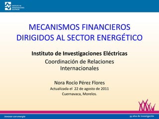 MECANISMOS FINANCIEROS
DIRIGIDOS AL SECTOR ENERGÉTICO
   Instituto de Investigaciones Eléctricas
         Coordinación de Relaciones
               Internacionales

            Nora Rocío Pérez Flores
          Actualizada el 22 de agosto de 2011
                  Cuernavaca, Morelos.
 